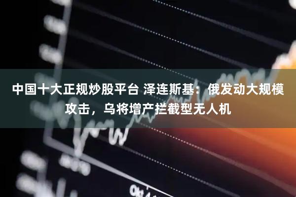 中国十大正规炒股平台 泽连斯基：俄发动大规模攻击，乌将增产拦截型无人机