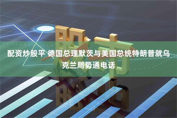 配资炒股平 德国总理默茨与美国总统特朗普就乌克兰局势通电话