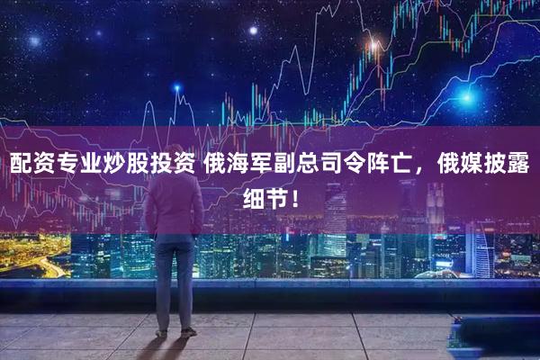 配资专业炒股投资 俄海军副总司令阵亡，俄媒披露细节！