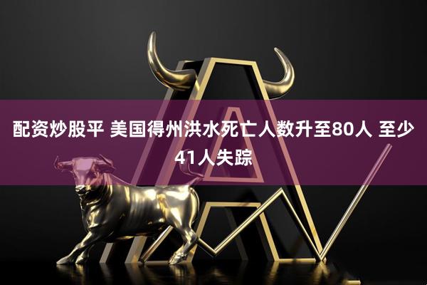 配资炒股平 美国得州洪水死亡人数升至80人 至少41人失踪