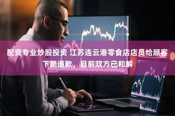 配资专业炒股投资 江苏连云港零食店店员给顾客下跪道歉，目前双方已和解