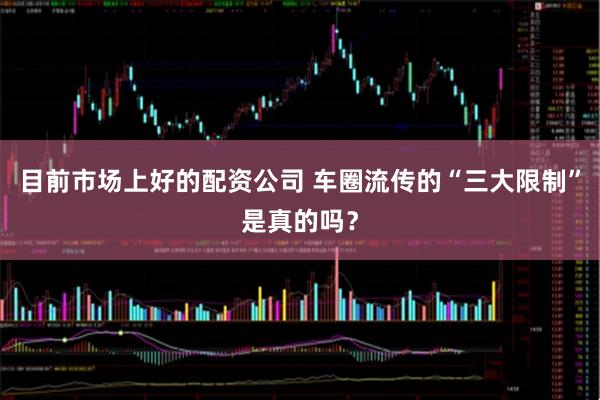 目前市场上好的配资公司 车圈流传的“三大限制”是真的吗？