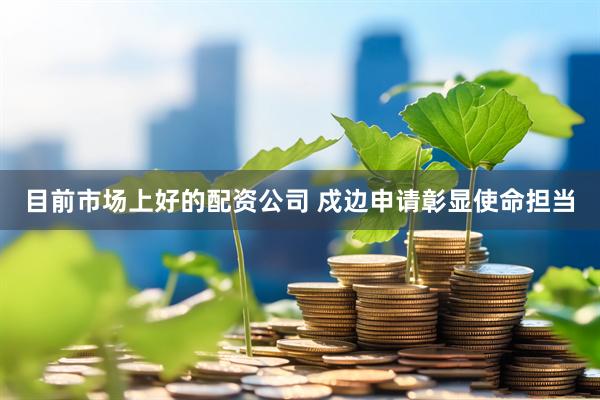 目前市场上好的配资公司 戍边申请彰显使命担当