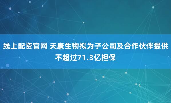 线上配资官网 天康生物拟为子公司及合作伙伴提供不超过71.3亿担保