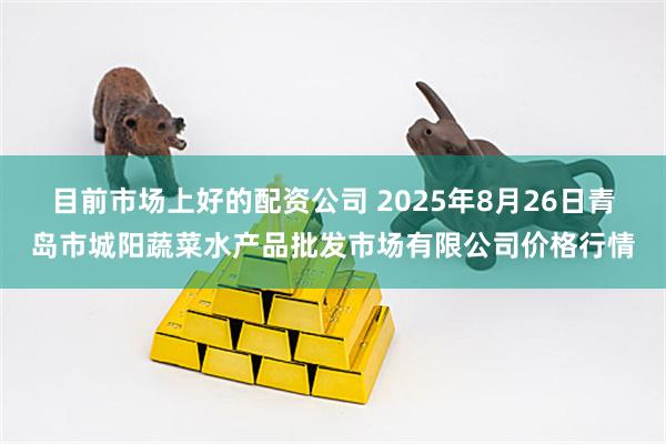目前市场上好的配资公司 2025年8月26日青岛市城阳蔬菜水产品批发市场有限公司价格行情