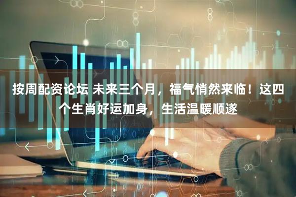 按周配资论坛 未来三个月，福气悄然来临！这四个生肖好运加身，生活温暖顺遂