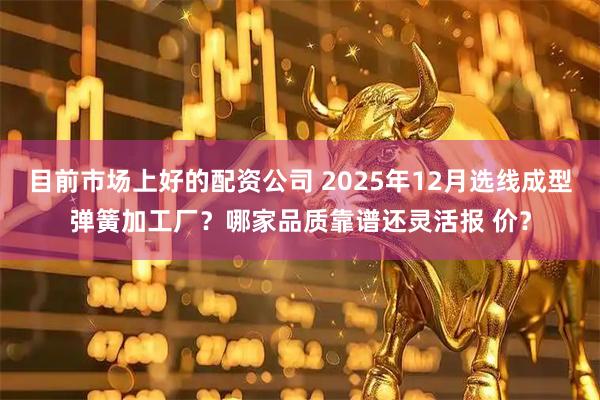 目前市场上好的配资公司 2025年12月选线成型弹簧加工厂？哪家品质靠谱还灵活报 价？