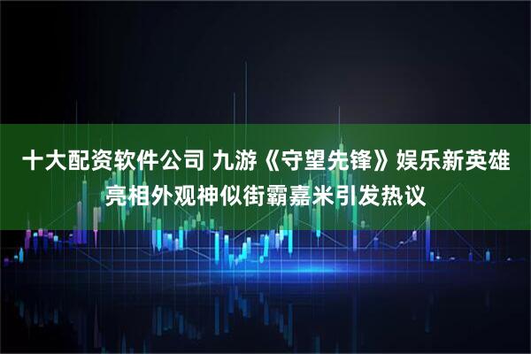 十大配资软件公司 九游《守望先锋》娱乐新英雄亮相外观神似街霸嘉米引发热议