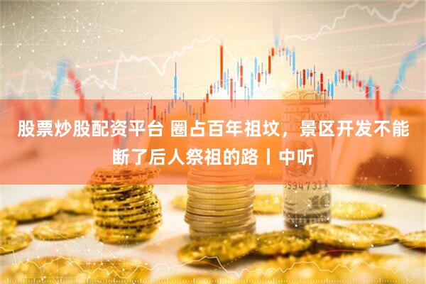 股票炒股配资平台 圈占百年祖坟，景区开发不能断了后人祭祖的路丨中听