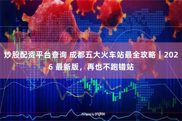 炒股配资平台查询 成都五大火车站最全攻略｜2026 最新版，再也不跑错站