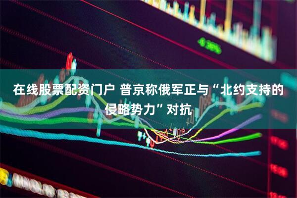 在线股票配资门户 普京称俄军正与“北约支持的侵略势力”对抗