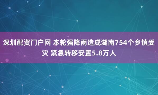 深圳配资门户网 本轮强降雨造成湖南754个乡镇受灾 紧急转移安置5.8万人