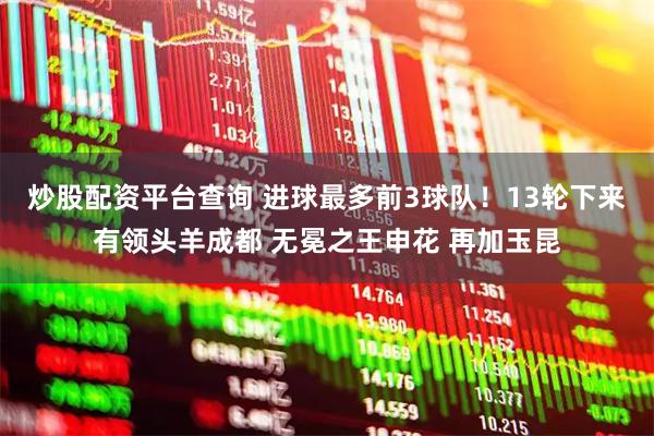 炒股配资平台查询 进球最多前3球队！13轮下来有领头羊成都 无冕之王申花 再加玉昆