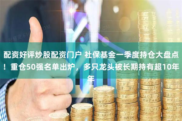 配资好评炒股配资门户 社保基金一季度持仓大盘点！重仓50强名单出炉，多只龙头被长期持有超10年