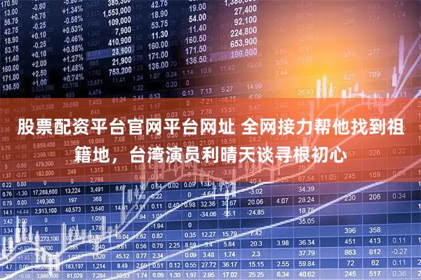 股票配资平台官网平台网址 全网接力帮他找到祖籍地，台湾演员利晴天谈寻根初心