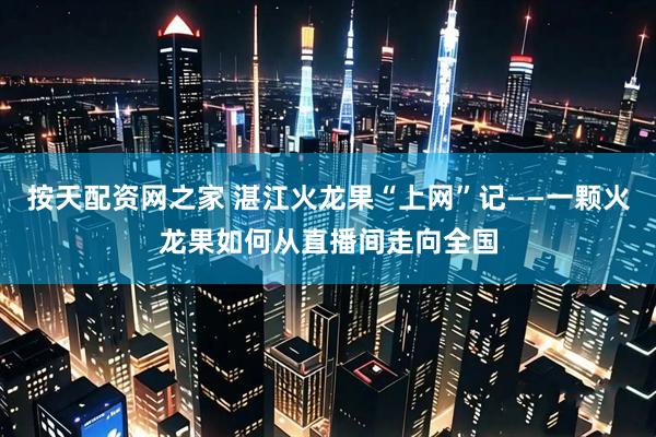 按天配资网之家 湛江火龙果“上网”记——一颗火龙果如何从直播间走向全国